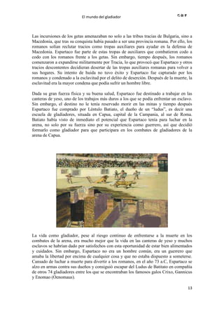 El mundo del gladiador
13
Las incursiones de los getas amenazaban no solo a las tribus tracias de Bulgaria, sino a
Macedonia, que tras su conquista había pasado a ser una provincia romana. Por ello, los
romanos solían reclutar tracios como tropas auxiliares para ayudar en la defensa de
Macedonia. Espartaco fue parte de estas tropas de auxiliares que combatieron codo a
codo con los romanos frente a los getas. Sin embargo, tiempo después, los romanos
comenzaron a expandirse militarmente por Tracia, lo que provocó que Espartaco y otros
tracios descontentos decidieran desertar de las tropas auxiliares romanas para volver a
sus hogares. Su intento de huida no tuvo éxito y Espartaco fue capturado por los
romanos y condenado a la esclavitud por el delito de deserción. Después de la muerte, la
esclavitud era la mayor condena que podía sufrir un hombre libre.
Dada su gran fuerza física y su buena salud, Espartaco fue destinado a trabajar en las
canteras de yeso, uno de los trabajos más duros a los que se podía enfrentar un esclavo.
Sin embargo, el destino no le tenía reservado morir en las minas y tiempo después
Espartaco fue comprado por Léntulo Batiato, el dueño de un “ludus”, es decir una
escuela de gladiadores, situada en Capua, capital de la Campania, al sur de Roma.
Batiato había visto de inmediato el potencial que Espartaco tenía para luchar en la
arena, no solo por su fuerza sino por su experiencia como guerrero, así que decidió
formarlo como gladiador para que participara en los combates de gladiadores de la
arena de Capua.
La vida como gladiador, pese al riesgo continuo de enfrentarse a la muerte en los
combates de la arena, era mucho mejor que la vida en las canteras de yeso y muchos
esclavos se habrían dado por satisfechos con esta oportunidad de estar bien alimentados
y cuidados. Sin embargo, Espartaco no era un hombre común, era un guerrero que
amaba la libertad por encima de cualquier cosa y que no estaba dispuesto a someterse.
Cansado de luchar a muerte para divertir a los romanos, en el año 73 a.C, Espartaco se
alzo en armas contra sus dueños y consiguió escapar del Ludus de Batitato en compañía
de otros 74 gladiadores entre los que se encontraban los famosos galos Crixo, Gannicus
y Enomao (Oenomaus).
 