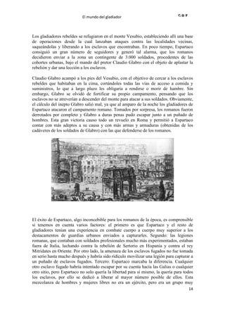 El mundo del gladiador
14
Los gladiadores rebeldes se refugiaron en el monte Vesubio, estableciendo allí una base
de operaciones desde la cual lanzaban ataques contra las localidades vecinas,
saqueándolas y liberando a los esclavos que encontraban. En poco tiempo, Espartaco
consiguió un gran número de seguidores y generó tal alarma, que los romanos
decidieron enviar a la zona un contingente de 3.000 soldados, procedentes de las
cohortes urbanas, bajo el mando del pretor Claudio Glabro con el objeto de aplastar la
rebelión y dar una lección a los esclavos.
Claudio Glabro acampó a los pies del Vesubio, con el objetivo de cercar a los esclavos
rebeldes que habitaban en la cima, cortándoles todas las vías de acceso a comida y
suministros, lo que a largo plazo les obligaría a rendirse o morir de hambre. Sin
embargo, Glabro se olvidó de fortificar su propio campamento, pensando que los
esclavos no se atreverían a descender del monte para atacar a sus soldados. Obviamente,
el cálculo del inepto Glabro salió mal, ya que al amparo de la noche los gladiadores de
Espartaco atacaron el campamento romano. Tomados por sorpresa, los romanos fueron
derrotados por completo y Glabro a duras penas pudo escapar junto a un puñado de
hombres. Esta gran victoria causo todo un revuelo en Roma y permitió a Espartaco
contar con más adeptos a su causa y con más armas y armaduras (obtenidas de los
cadáveres de los soldados de Glabro) con las que defenderse de los romanos.
El éxito de Espartaco, algo inconcebible para los romanos de la época, es comprensible
si tenemos en cuenta varios factores: el primero es que Espartaco y el resto de
gladiadores tenían una experiencia en combate cuerpo a cuerpo muy superior a los
destacamentos de guardias urbanos enviados a capturarles. Segundo: las legiones
romanas, que contaban con soldados profesionales mucho más experimentados, estaban
fuera de Italia, luchando contra la rebelión de Sertorio en Hispania y contra el rey
Mitridates en Oriente. Por otro lado, la amenaza de los esclavos fugados no fue tomada
en serio hasta mucho después y habría sido ridículo movilizar una legión para capturar a
un puñado de esclavos fugados. Tercero: Espartaco marcaba la diferencia. Cualquier
otro esclavo fugado habría intentado escapar por su cuenta hacía las Galias o cualquier
otro sitio, pero Espartaco no solo quería la libertad para sí mismo, la quería para todos
los esclavos, por ello se dedicó a liberar al mayor número posible de ellos. Esta
mezcolanza de hombres y mujeres libres no era un ejército, pero era un grupo muy
 