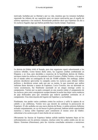 El mundo del gladiador
15
motivado, luchaban por su libertad y por su vida, mientras que los romanos luchaban
siguiendo las órdenes de sus superiores pero sin mayor motivación que el orgullo de
sentirse superiores a los esclavos. Resumiendo podemos decir que Espartaco les dio a
los esclavos fugados algo que habían perdido hace mucho tiempo: Esperanza.
La derrota de Glabro irritó al Senado, pero éste organismo siguió subestimando a los
esclavos rebeldes. Como hemos dicho antes, las Legiones estaban combatiendo en
Hispania y en Asia, pero decididos a resarcirse de la humillante derrota de Glabro,
enviaron contra los esclavos a los pretores Lucio Cossinio y Publio Varinio, a los que se
dio el mando sobre un contingente de más de 10.000 soldados. Sin embargo, ambos
pretores decidieron aprovechar la campaña contra los esclavos para obtener réditos
políticos y decidieron actuar cada uno por su cuenta, lo que ocasionó que ambos
sufrieran duras derrotas a manos de Espartaco. Lucio Cossinio, tras ser derrotado en
varias escaramuzas, fue finalmente asesinado en un ataque enemigo contra su
campamento. Varinio por su parte consiguió en una ocasión rodear el campamento de
los esclavos, pero estos consiguieron escapar durante la noche tras dejar varios muñecos
de paja disfrazados para que simularan que todavía quedaban centinelas en el
campamento. Una clara muestra del ingenio de Espartaco y sus hombres.
Finalmente, tras perder varios combates contra los esclavos y sufrir la captura de su
caballo y sus emblemas, Varinio tuvo que desistir de continuar la persecución de
Espartaco. El año acababa con una nueva derrota de Roma: si ambos pretores hubieran
actuado conjuntamente, en vez de buscar la gloria personal, habrían tenido superioridad
numérica y táctica sobre Espartaco pero cometieron el mismo error de Glabro:
subestimar a los esclavos por el mero hecho de ser esclavos.
Obviamente las fuerzas de Espartaco habían sufrido también bastantes bajas en los
enfrentamientos con los pretores romanos, (incluso entre los caídos estaba uno de sus
líderes: Eonomao (Oenomaus), pero las victorias cosechadas animaron a numerosos
 