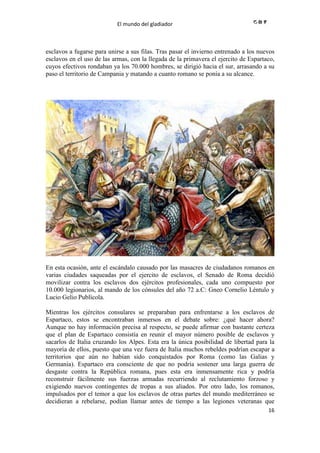 El mundo del gladiador
16
esclavos a fugarse para unirse a sus filas. Tras pasar el invierno entrenado a los nuevos
esclavos en el uso de las armas, con la llegada de la primavera el ejercito de Espartaco,
cuyos efectivos rondaban ya los 70.000 hombres, se dirigió hacia el sur, arrasando a su
paso el territorio de Campania y matando a cuanto romano se ponía a su alcance.
En esta ocasión, ante el escándalo causado por las masacres de ciudadanos romanos en
varias ciudades saqueadas por el ejercito de esclavos, el Senado de Roma decidió
movilizar contra los esclavos dos ejércitos profesionales, cada uno compuesto por
10.000 legionarios, al mando de los cónsules del año 72 a.C: Gneo Cornelio Léntulo y
Lucio Gelio Publícola.
Mientras los ejércitos consulares se preparaban para enfrentarse a los esclavos de
Espartaco, estos se encontraban inmersos en el debate sobre: ¿qué hacer ahora?
Aunque no hay información precisa al respecto, se puede afirmar con bastante certeza
que el plan de Espartaco consistía en reunir el mayor número posible de esclavos y
sacarlos de Italia cruzando los Alpes. Esta era la única posibilidad de libertad para la
mayoría de ellos, puesto que una vez fuera de Italia muchos rebeldes podrían escapar a
territorios que aún no habían sido conquistados por Roma (como las Galias y
Germanía). Espartaco era consciente de que no podría sostener una larga guerra de
desgaste contra la República romana, pues esta era inmensamente rica y podría
reconstruir fácilmente sus fuerzas armadas recurriendo al reclutamiento forzoso y
exigiendo nuevos contingentes de tropas a sus aliados. Por otro lado, los romanos,
impulsados por el temor a que los esclavos de otras partes del mundo mediterráneo se
decidieran a rebelarse, podían llamar antes de tiempo a las legiones veteranas que
 