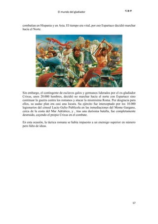 El mundo del gladiador
17
combatían en Hispania y en Asia. El tiempo era vital, por eso Espartaco decidió marchar
hacia el Norte.
Sin embargo, el contingente de esclavos galos y germanos liderados por el ex-gladiador
Crixus, unos 20.000 hombres, decidió no marchar hacia el norte con Espartaco sino
continuar la guerra contra los romanos y atacar la mismísima Roma. Por desgracia para
ellos, su audaz plan era casi una locura. Su ejército fue interceptado por los 10.000
legionarios del cónsul Lucio Gelio Publícola en las inmediaciones del Monte Gargano,
cerca de la costa del Mar Adriático, y , tras una durísima batalla, fue completamente
destruido, cayendo el propio Crixus en el combate.
En esta ocasión, la táctica romana se había impuesto a un enemigo superior en número
pero falto de ideas.
 