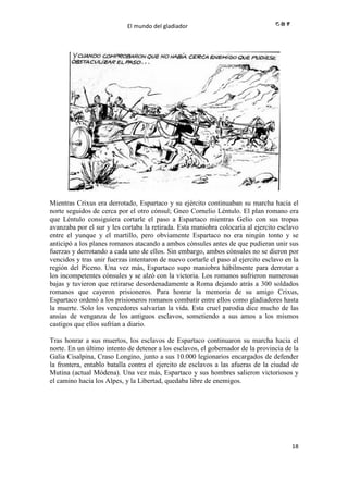 El mundo del gladiador
18
Mientras Crixus era derrotado, Espartaco y su ejército continuaban su marcha hacia el
norte seguidos de cerca por el otro cónsul; Gneo Cornelio Léntulo. El plan romano era
que Léntulo consiguiera cortarle el paso a Espartaco mientras Gelio con sus tropas
avanzaba por el sur y les cortaba la retirada. Esta maniobra colocaría al ejercito esclavo
entre el yunque y el martillo, pero obviamente Espartaco no era ningún tonto y se
anticipó a los planes romanos atacando a ambos cónsules antes de que pudieran unir sus
fuerzas y derrotando a cada uno de ellos. Sin embargo, ambos cónsules no se dieron por
vencidos y tras unir fuerzas intentaron de nuevo cortarle el paso al ejercito esclavo en la
región del Piceno. Una vez más, Espartaco supo maniobra hábilmente para derrotar a
los incompetentes cónsules y se alzó con la victoria. Los romanos sufrieron numerosas
bajas y tuvieron que retirarse desordenadamente a Roma dejando atrás a 300 soldados
romanos que cayeron prisioneros. Para honrar la memoria de su amigo Crixus,
Espartaco ordenó a los prisioneros romanos combatir entre ellos como gladiadores hasta
la muerte. Solo los vencedores salvarían la vida. Esta cruel parodia dice mucho de las
ansías de venganza de los antiguos esclavos, sometiendo a sus amos a los mismos
castigos que ellos sufrían a diario.
Tras honrar a sus muertos, los esclavos de Espartaco continuaron su marcha hacia el
norte. En un último intento de detener a los esclavos, el gobernador de la provincia de la
Galia Cisalpina, Craso Longino, junto a sus 10.000 legionarios encargados de defender
la frontera, entablo batalla contra el ejercito de esclavos a las afueras de la ciudad de
Mutina (actual Módena). Una vez más, Espartaco y sus hombres salieron victoriosos y
el camino hacía los Alpes, y la Libertad, quedaba libre de enemigos.
 