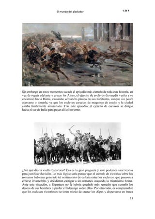 El mundo del gladiador
19
Sin embargo en estos momentos sucede el episodio más extraño de toda esta historia, en
vez de seguir adelante y cruzar los Alpes, el ejercito de esclavos dio media vuelta y se
encaminó hacia Roma, causando verdadero pánico en sus habitantes, aunque sin poder
acercarse o tomarla, ya que los esclavos carecían de maquinas de asedio y la ciudad
estaba fuertemente amurallada. Tras este episodio, el ejercito de esclavos se dirigió
hacia el sur de Italia para pasar allí el invierno.
¿Por qué dio la vuelta Espartaco? Esa es la gran pregunta y solo podemos usar teorías
para justificar decisión. Lo más lógico sería pensar que el cúmulo de victorias sobre los
romanos hubieran generado tal sentimiento de euforia entre los esclavos, que pasaron a
creerse invencibles y decidieron castigar a los romanos atacando la mismísima Roma.
Ante esta situación, a Espartaco no le habría quedado más remedio que cumplir los
deseos de sus hombres o perder el liderazgo sobre ellos. Por otro lado, es comprensible
que los esclavos victoriosos tuvieran miedo de cruzar los Alpes y dispersarse en busca
 