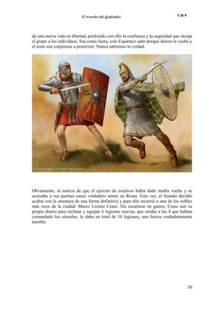 El mundo del gladiador
20
de una nueva vida en libertad, perdiendo con ello la confianza y la seguridad que otorga
el grupo a los individuos. Sea como fuera, solo Espartaco sabe porque dieron la vuelta y
el resto son conjeturas a posteriori. Nunca sabremos la verdad.
Obviamente, la noticia de que el ejercito de esclavos había dado medía vuelta y se
acercaba a sus puertas causó verdadero temor en Roma. Esta vez, el Senado decidió
acabar con la amenaza de una forma definitiva y para ello recurrió a uno de los nobles
más ricos de la ciudad: Marco Licinio Craso. Sin escatimar en gastos, Craso usó su
propio dinero para reclutar y equipar 6 legiones nuevas, que unidas a las 4 que habían
comandado los cónsules, le daba un total de 10 legiones, una fuerza verdaderamente
temible.
 