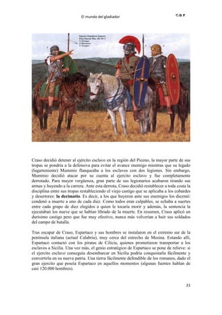 El mundo del gladiador
21
Craso decidió detener al ejército esclavo en la región del Piceno, la mayor parte de sus
tropas se pondría a la defensiva para evitar el avance enemigo mientras que su legado
(lugarteniente) Mummio flanqueaba a los esclavos con dos legiones. Sin embargo,
Mummio decidió atacar por su cuenta al ejercito esclavo y fue completamente
derrotado. Para mayor vergüenza, gran parte de sus legionarios acabaron tirando sus
armas y huyendo a la carrera. Ante esta derrota, Craso decidió restablecer a toda costa la
disciplina entre sus tropas restableciendo el viejo castigo que se aplicaba a los cobardes
y desertores: la decimatio. Es decir, a los que huyeron ante sus enemigos los diezmó:
condenó a muerte a uno de cada diez. Como todos eran culpables, se echaba a suertes
entre cada grupo de diez elegidos a quien le tocaría morir y además, la sentencia la
ejecutaban los nueve que se habían librado de la muerte. En resumen, Craso aplicó un
durísimo castigo pero que fue muy efectivo, nunca más volverían a huir sus soldados
del campo de batalla.
Tras escapar de Craso, Espartaco y sus hombres se instalaron en el extremo sur de la
península italiana (actual Calabria), muy cerca del estrecho de Mesina. Estando allí,
Espartaco contactó con los piratas de Cilicia, quienes prometieron transportar a los
esclavos a Sicilia. Una vez más, el genio estratégico de Espartaco se pone de relieve: si
el ejercito esclavo conseguía desembarcar en Sicilia podría conquistarla fácilmente y
convertirla en su nueva patria. Una tierra fácilmente defendible de los romanos, dado el
gran ejercito que poseía Espartaco en aquellos momentos (algunas fuentes hablan de
casi 120.000 hombres).
 