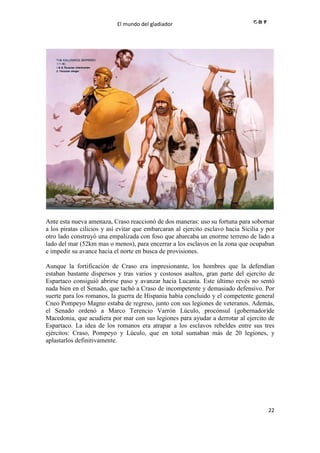 El mundo del gladiador
22
Ante esta nueva amenaza, Craso reaccionó de dos maneras: uso su fortuna para sobornar
a los piratas cilicios y así evitar que embarcaran al ejercito esclavo hacia Sicilia y por
otro lado construyó una empalizada con foso que abarcaba un enorme terreno de lado a
lado del mar (52km mas o menos), para encerrar a los esclavos en la zona que ocupaban
e impedir su avance hacia el norte en busca de provisiones.
Aunque la fortificación de Craso era impresionante, los hombres que la defendían
estaban bastante dispersos y tras varios y costosos asaltos, gran parte del ejercito de
Espartaco consiguió abrirse paso y avanzar hacia Lucania. Este último revés no sentó
nada bien en el Senado, que tachó a Craso de incompetente y demasiado defensivo. Por
suerte para los romanos, la guerra de Hispania había concluido y el competente general
Cneo Pompeyo Magno estaba de regreso, junto con sus legiones de veteranos. Además,
el Senado ordenó a Marco Terencio Varrón Lúculo, procónsul (gobernador)de
Macedonia, que acudiera por mar con sus legiones para ayudar a derrotar al ejercito de
Espartaco. La idea de los romanos era atrapar a los esclavos rebeldes entre sus tres
ejércitos: Craso, Pompeyo y Lúculo, que en total sumaban más de 20 legiones, y
aplastarlos definitivamente.
 