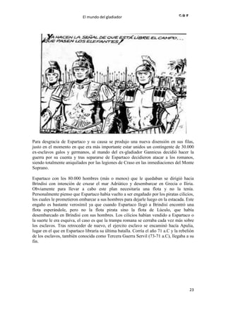 El mundo del gladiador
23
Para desgracia de Espartaco y su causa se produjo una nueva disensión en sus filas,
justo en el momento en que era más importante estar unidos un contingente de 30.000
ex-esclavos galos y germanos, al mando del ex-gladiador Gannicus decidió hacer la
guerra por su cuenta y tras separarse de Espartaco decidieron atacar a los romanos,
siendo totalmente aniquilados por las legiones de Craso en las inmediaciones del Monte
Soprano.
Espartaco con los 80.000 hombres (más o menos) que le quedaban se dirigió hacia
Bríndisi con intención de cruzar el mar Adriático y desembarcar en Grecia o Iliria.
Obviamente para llevar a cabo este plan necesitaría una flota y no la tenía.
Personalmente pienso que Espartaco había vuelto a ser engañado por los piratas cilicios,
los cuales le prometieron embarcar a sus hombres para dejarle luego en la estacada. Este
engaño es bastante verosímil ya que cuando Espartaco llegó a Brindisí encontró una
flota esperándole, pero no la flota pirata sino la flota de Lúculo, que había
desembarcado en Bríndisi con sus hombres. Los cilicios habían vendido a Espartaco o
la suerte le era esquiva, el caso es que la trampa romana se cerraba cada vez más sobre
los esclavos. Tras retroceder de nuevo, el ejercito esclavo se encaminó hacía Apulia,
lugar en el que en Espartaco libraría su última batalla. Corría el año 71 a.C y la rebelión
de los esclavos, también conocida como Tercera Guerra Servil (73-71 a.C), llegaba a su
fin.
 
