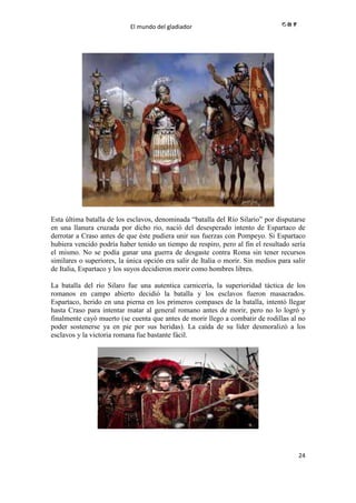 El mundo del gladiador
24
Esta última batalla de los esclavos, denominada “batalla del Río Silario” por disputarse
en una llanura cruzada por dicho rio, nació del desesperado intento de Espartaco de
derrotar a Craso antes de que éste pudiera unir sus fuerzas con Pompeyo. Si Espartaco
hubiera vencido podría haber tenido un tiempo de respiro, pero al fin el resultado sería
el mismo. No se podía ganar una guerra de desgaste contra Roma sin tener recursos
similares o superiores, la única opción era salir de Italia o morir. Sin medios para salir
de Italia, Espartaco y los suyos decidieron morir como hombres libres.
La batalla del río Silaro fue una autentica carnicería, la superioridad táctica de los
romanos en campo abierto decidió la batalla y los esclavos fueron masacrados.
Espartaco, herido en una pierna en los primeros compases de la batalla, intentó llegar
hasta Craso para intentar matar al general romano antes de morir, pero no lo logró y
finalmente cayó muerto (se cuenta que antes de morir llego a combatir de rodillas al no
poder sostenerse ya en pie por sus heridas). La caída de su líder desmoralizó a los
esclavos y la victoria romana fue bastante fácil.
 