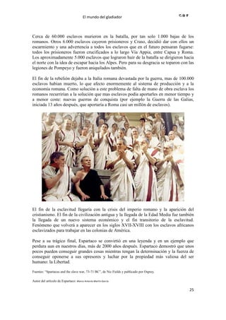 El mundo del gladiador
25
Cerca de 60.000 esclavos murieron en la batalla, por tan solo 1.000 bajas de los
romanos. Otros 6.000 esclavos cayeron prisioneros y Craso, decidió dar con ellos un
escarmiento y una advertencia a todos los esclavos que en el futuro pensaran fugarse:
todos los prisioneros fueron crucificados a lo largo Vía Appia, entre Capua y Roma.
Los aproximadamente 5.000 esclavos que lograron huir de la batalla se dirigieron hacia
el norte con la idea de escapar hacia los Alpes. Pero para su desgracia se toparon con las
legiones de Pompeyo y fueron aniquilados también.
El fin de la rebelión dejaba a la Italia romana devastada por la guerra, mas de 100.000
esclavos habían muerto, lo que afecto enormemente al sistema de producción y a la
economía romana. Como solución a este problema de falta de mano de obra esclava los
romanos recurrirían a la solución que mas esclavos podía aportarles en menor tiempo y
a menor coste: nuevas guerras de conquista (por ejemplo la Guerra de las Galias,
iniciada 13 años después, que aportaría a Roma casi un millón de esclavos).
El fin de la esclavitud llegaría con la crisis del imperio romano y la aparición del
cristianismo. El fin de la civilización antigua y la llegada de la Edad Media fue también
la llegada de un nuevo sistema económico y el fin transitorio de la esclavitud.
Fenómeno que volverá a aparecer en los siglos XVII-XVIII con los esclavos africanos
esclavizados para trabajar en las colonias de América.
Pese a su trágico final, Espartaco se convirtió en una leyenda y en un ejemplo que
perdura aun en nuestros días, más de 2000 años después. Espartaco demostró que unos
pocos pueden conseguir grandes cosas mientras tengan la determinación y la fuerza de
conseguir oponerse a sus opresores y luchar por la propiedad más valiosa del ser
humano: la Libertad.
Fuentes: “Spartacus and the slave war, 73-71 BC”, de Nic Fields y publicado por Osprey.
Autor del artículo de Espartaco: Marco Antonío Martín García
 