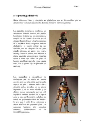 El mundo del gladiador
3
5.-Tipos de gladiadores
Había diferentes clases y categorías de gladiadores que se diferenciaban por su
armamento y su manera de combatir. Los más populares eran los siguientes:
Los samnitas tomaban su nombre de un
armamento especial tomado del pueblo
homónimo. Se decía que los campanianos,
después de la victoria alcanzada por el
dictador Papirio Cursor sobre los samnitas
en el año 44 de Roma, adoptaron para sus
gladiadores el equipo militar de sus
vencidos que se componía de un gran
escudo oblongo, un casco con visera,
cresta y cimera de plumas, una ócrea en la
pierna izquierda, una especie de brazal de
cuero o metal que cubría en parte el
hombro en el brazo derecho y una espada
corta. Fue el primer tipo de gladiador en
aparecer.
//
Los murmillos o mirmillones se
distinguían por su casco de bordes
amplios con una alta cresta, que les daba
aspecto de pez. Llevaban túnica corta,
cinturón ancho, armadura en su pierna
izquierda y en su brazo derecho y el
clásico escudo rectangular curvado del
legionario romano. Su arma era la espada
corta y recta del legionario o gladius, de
donde los gladiadores toman su nombre.
Se cree que el estilo de su vestimenta y
armas deriva de los guerreros galos. En
ocasiones luchaban con armadura
completa, convirtiéndose en un
formidable oponente.
//
 