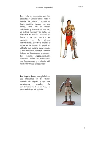 El mundo del gladiador
5
Los reciarios combatían con los
secutores y vestían túnica corta o
faldilla con cinturón y llevaban el
brazo izquierdo cubierto con una
manga, iban con la cabeza
descubierta y armados de una red,
un tridente (fuscina) y un puñal. La
habilidad del reciario consistía en
lanzar la red para cubrir a su
oponente por la cabeza,
inmovilizarle y clavarle el tridente a
través de la misma. El puñal se
utilizaba para matar a su adversario
o para deshacerse de la red, cortando
la línea que la sujetaba a su muñeca.
Los reciarios excepcionalmente
combatían contra los mirmillones
que iban armados y combatían del
mismo modo que los secutores.
//
Los laquearii eran unos gladiadores
que aparecieron en los últimos
tiempos del Imperio y que iban
escasamente armados. Su
característica era el uso del lazo, con
técnica similar a los reciarios.
//
 