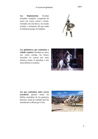 El mundo del gladiador
6
Los Hoplomachus llevaban
armadura completa, compuesta de
casco con visera, coraza y ócreas.
Armados con una lanza y un escudo
circular, a semejanza del que usaba
la infantería griega: los hoplitas.
//
Los gladiadores que combatían a
caballo (equites) llevaban un casco
con visera cerrada, los brazos
envueltos en correas por arma
ofensiva tenían el spiculum y por
arma defensiva la parma.
//
Los que combatían sobre carros
(essedarii) querían imitar las
hábiles maniobras de los guerreros
bretones, modo de combatir que fue
introducido en Roma por César.
//
 