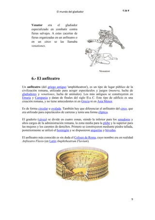El mundo del gladiador
9
Venator era el gladiador
especializado en combatir contra
fieras salvajes. A estas cacerías de
fieras organizadas en un anfiteatro o
en un circo se las llamaba
venationes.
6.- El anfiteatro
Un anfiteatro (del griego antiguo 'amphitheatron'), es un tipo de lugar público de la
civilización romana, utilizado para acoger espectáculos y juegos (munera, lucha de
gladiadores y venationes, lucha de animales). Los más antiguos se construyeron en
Etruria y Campania y datan de finales del siglo II a. C. Este tipo de edificio es una
creación romana, y no tiene antecedentes ni en Grecia ni en Asia Menor.
Es de forma circular u ovalada. También hay que diferenciar el anfiteatro del circo, que
era utilizado para espectáculos de carreras y tenía una forma elíptica.
El graderío (cávea) se divide en cuatro zonas, siendo la inferior para los senadores y
altos cargos de la administración romana, la zona media para la plebe y la superior para
las mujeres y los carentes de derechos. Primero se construyeron mediante piedra tallada,
posteriormente se utilizó el hormigón y se dispusieron arquerías y bóvedas.
El anfiteatro más conocido es sin duda el Coliseo de Roma, cuyo nombre era en realidad
Anfiteatro Flavio (en Latín:Amphitheatrum Flavium).
 
