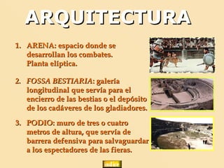 ARQUITECTURA
1. ARENA: espacio donde se
   desarrollan los combates.
   Planta elíptica.

2. FOSSA BESTIARIA: galería
   longitudinal que servía para el
   encierro de las bestias o el depósito
   de los cadáveres de los gladiadores.

3. PODIO: muro de tres o cuatro
   metros de altura, que servía de
   barrera defensiva para salvaguardar
   a los espectadores de las fieras.
 