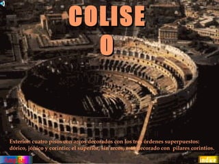 COLISE
                           O


Exterior: cuatro pisos con arcos decorados con los tres órdenes superpuestos:
dórico, jónico y corintio; el superior, sin arcos, está decorado con pilares corintios.
 