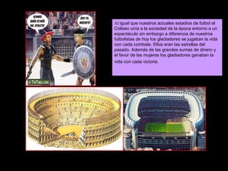 Al  igual que nuestros actuales estadios de futbol el Coliseo unía a la sociedad de la época entorno a un espectáculo sin embargo a diferencia de nuestros futbolistas de hoy los gladiadores se jugaban la vida con cada combate. Ellos eran las estrellas del pasado. Además de las grandes sumas de dinero y el favor de las mujeres los gladiadores ganaban la vida con cada victoria.   