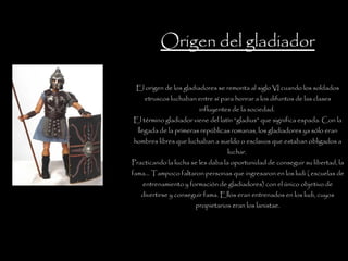 Origen del gladiador El origen de los gladiadores se remonta al siglo VI cuando los soldados etruscos luchaban entre sí para honrar a los difuntos de las clases influyentes de la sociedad.  El término gladiador viene del latín “gladius” que significa espada. Con la llegada de la primeras repúblicas romanas, los gladiadores ya sólo eran hombres libres que luchaban a sueldo o esclavos que estaban obligados a luchar.  Practicando la lucha se les daba la oportunidad de conseguir su libertad, la fama… Tampoco faltaron personas que ingresaron en los ludi ( escuelas de entrenamiento y formación de gladiadores) con el único objetivo de divertirse y conseguir fama. Ellos eran entrenados en los ludi, cuyos propietarios eran los lanistae. 