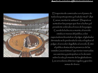 Los ludi gladiatori El espectáculo comenzaba con el paseo de todos los participantes y el saludo ritual “ Ave Caesar, morituri te salutant”. Después se sorteaban las parejas que iban a luchar y el presidente ordenaba el inicio de los juegos. Cuando la lucha era a muerte, el vencido estaba en manos del público, si los espectadores levantaban el pulgar, al gladiador derrotado se le perdonaba la vida; si bajaban el pulgar, el vencedor degollaba al vencido. Entre el público destacaba la presencia de las vestales ( sacerdotisas ) que tenían reservados sus asientos y participaban en la decisión sobre la vida y la muerte de los gladiadores. Los vencedores obtenían regalos y grandes sumas de dinero . 