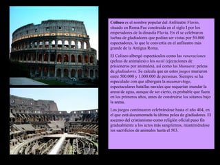 Coliseo  es el nombre popular del Anfiteatro Flavio, situado en Roma.Fue construida en el siglo I por los emperadores de la dinastía Flavia. En él se celebraron luchas de gladiadores que podían ser vistas por 50.000 espectadores, lo que le convertía en el anfiteatro más grande de la Antigua Roma. El Coliseo albergó espectáculos como las  veneraciones  (peleas de animales) o los  noxii  (ejecuciones de prisioneros por animales), así como las  Munuera : peleas de  gladiadores . Se calcula que en estos  juegos  murieron entre 500.000 y 1.000.000 de personas. Siempre se ha especulado con que albergara la  maumarchige , espectaculares batallas navales que requerían inundar la arena de agua, aunque de ser cierto, es probable que fuera en los primeros años, antes de construirse los sótanos bajo la arena. Los juegos continuaron celebrándose hasta el año 404, en el que está documentada la última pelea de gladiadores. El ascenso del cristianismo como religión oficial puso fin gradualmente a los actos más sangrientos, manteniéndose los sacrificios de animales hasta el 503. 