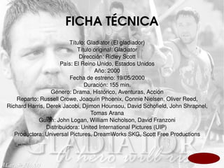 FICHA TÉCNICA Título: Gladiator (El gladiador) Título original: Gladiator Dirección: Ridley Scott País: El Reino Unido, Estados Unidos Año: 2000 Fecha de estreno: 19/05/2000 Duración: 155 min. Género: Drama, Histórico, Aventuras, Acción Reparto: Russell Crowe, Joaquín Phoenix, Connie Nielsen, Oliver Reed, Richard Harris, Derek Jacobi, Djimon Hounsou, David Schofield, John Shrapnel, Tomas Arana Guión: John Logan, William Nicholson, David Franzoni Distribuidora: United International Pictures (UIP)  Productora: Universal Pictures, DreamWorks SKG, Scott Free Productions 