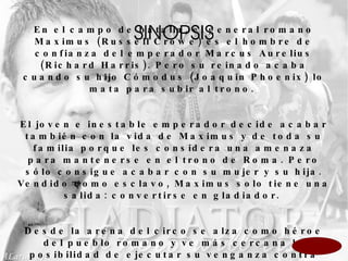SINOPSIS En el campo de batalla, el general romano Maximus (Russell Crowe) es el hombre de confianza del emperador Marcus Aurelius (Richard Harris). Pero su reinado acaba cuando su hijo Cómodus (Joaquin Phoenix) lo mata para subir al trono.  El joven e inestable emperador decide acabar también con la vida de Maximus y de toda su familia porque les considera una amenaza para mantenerse en el trono de Roma. Pero sólo consigue acabar con su mujer y su hija. Vendido como esclavo, Maximus solo tiene una salida: convertirse en gladiador.  Desde la arena del circo se alza como héroe del pueblo romano y ve más cercana la posibilidad de ejecutar su venganza contra Cómodus.  