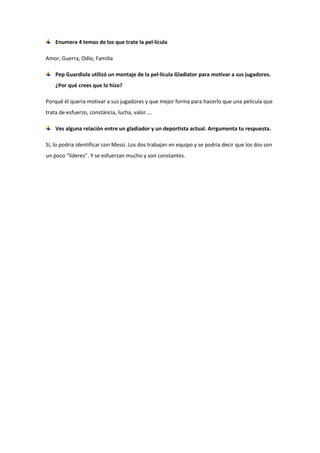 Enumera 4 temas de los que trate la pel·lícula
Amor, Guerra, Odio, Familia
Pep Guardiola utilizó un montaje de la pel·lícula Gladiator para motivar a sus jugadores.
¿Por qué crees que lo hizo?
Porqué él queria motivar a sus jugadores y que mejor forma para hacerlo que una película que
trata de esfuerzo, constància, lucha, valor....
Ves alguna relación entre un gladiador y un deportista actual. Arrgumenta tu respuesta.
Sí, lo podria identificar con Messi. Los dos trabajan en equipo y se podria decir que los dos son
un poco “líderes”. Y se esfuerzan mucho y son constantes.
 