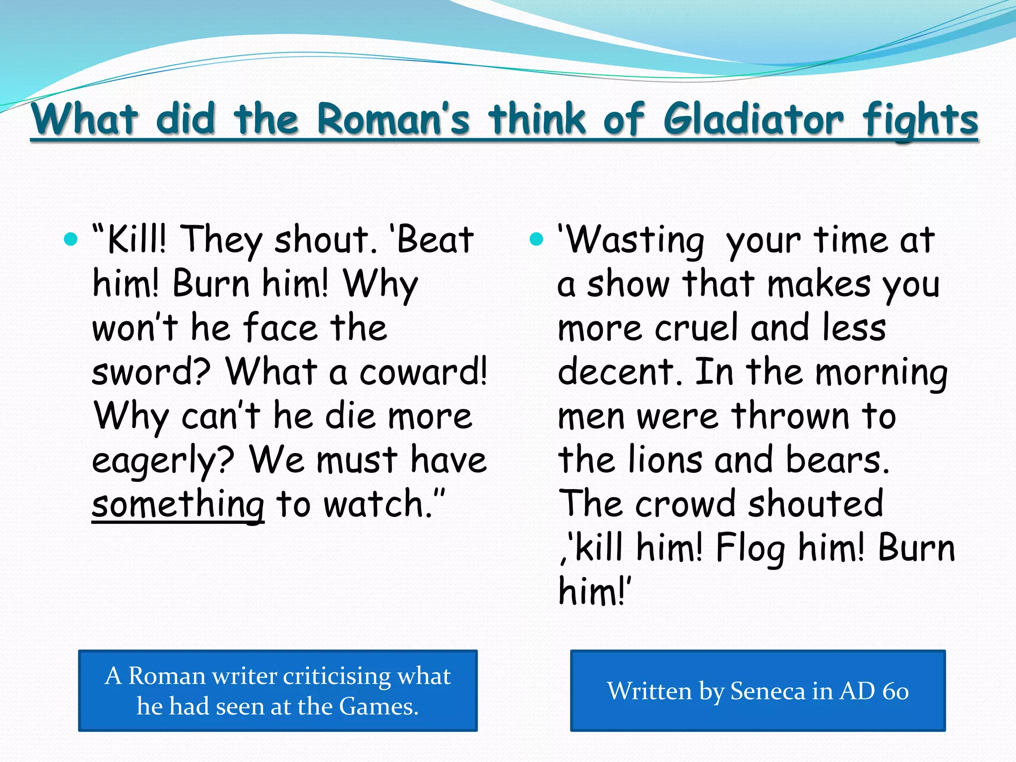 What did the Roman’s think of Gladiator fights
 “Kill! They shout. ‘Beat
him! Burn him! Why
won’t he face the
sword? What a coward!
Why can’t he die more
eagerly? We must have
something to watch.’’
 ‘Wasting your time at
a show that makes you
more cruel and less
decent. In the morning
men were thrown to
the lions and bears.
The crowd shouted
,‘kill him! Flog him! Burn
him!’
A Roman writer criticising what
he had seen at the Games.
Written by Seneca in AD 60
 