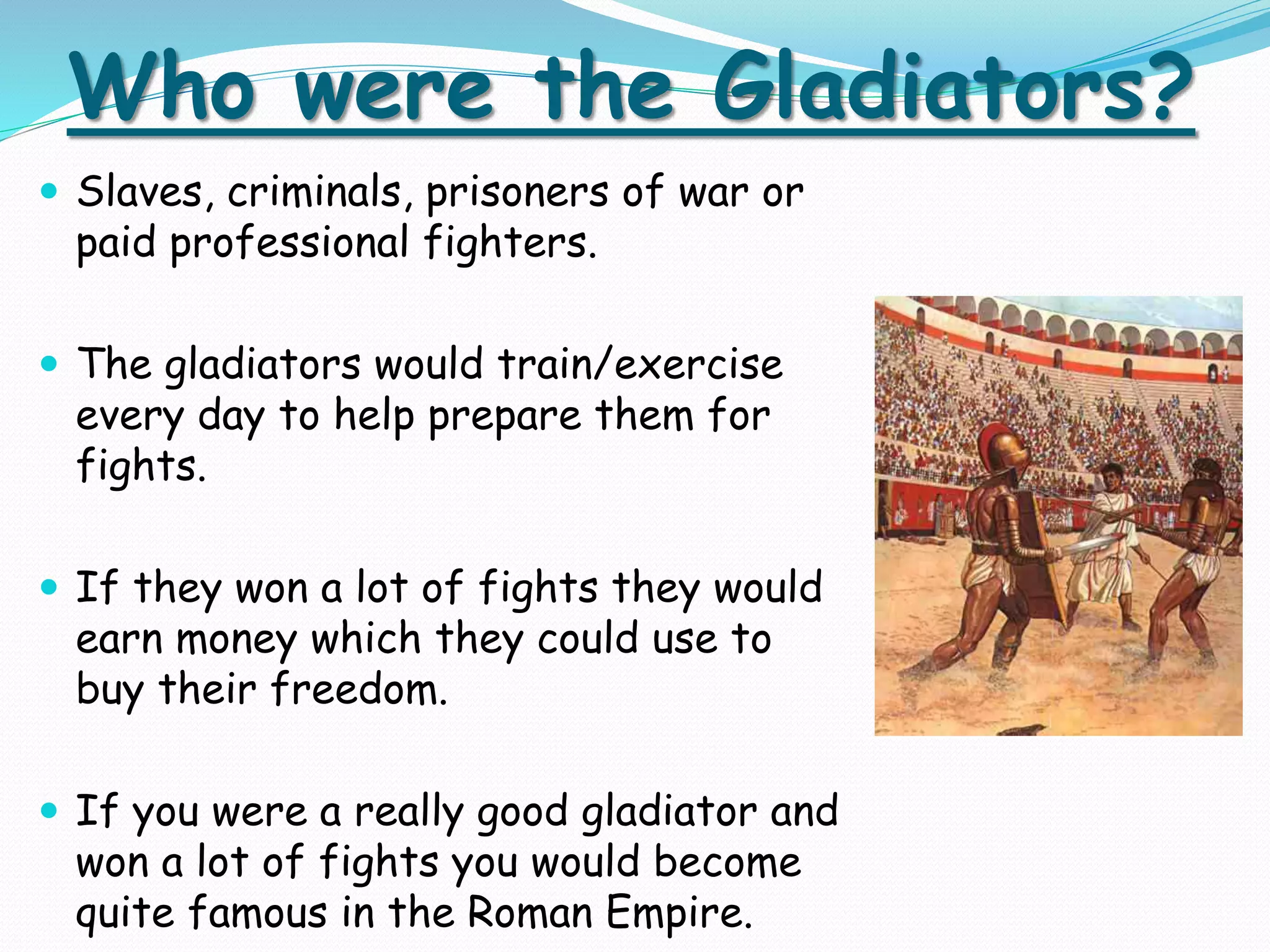 Who were the Gladiators?
 Slaves, criminals, prisoners of war or
paid professional fighters.
 The gladiators would train/exercise
every day to help prepare them for
fights.
 If they won a lot of fights they would
earn money which they could use to
buy their freedom.
 If you were a really good gladiator and
won a lot of fights you would become
quite famous in the Roman Empire.
 