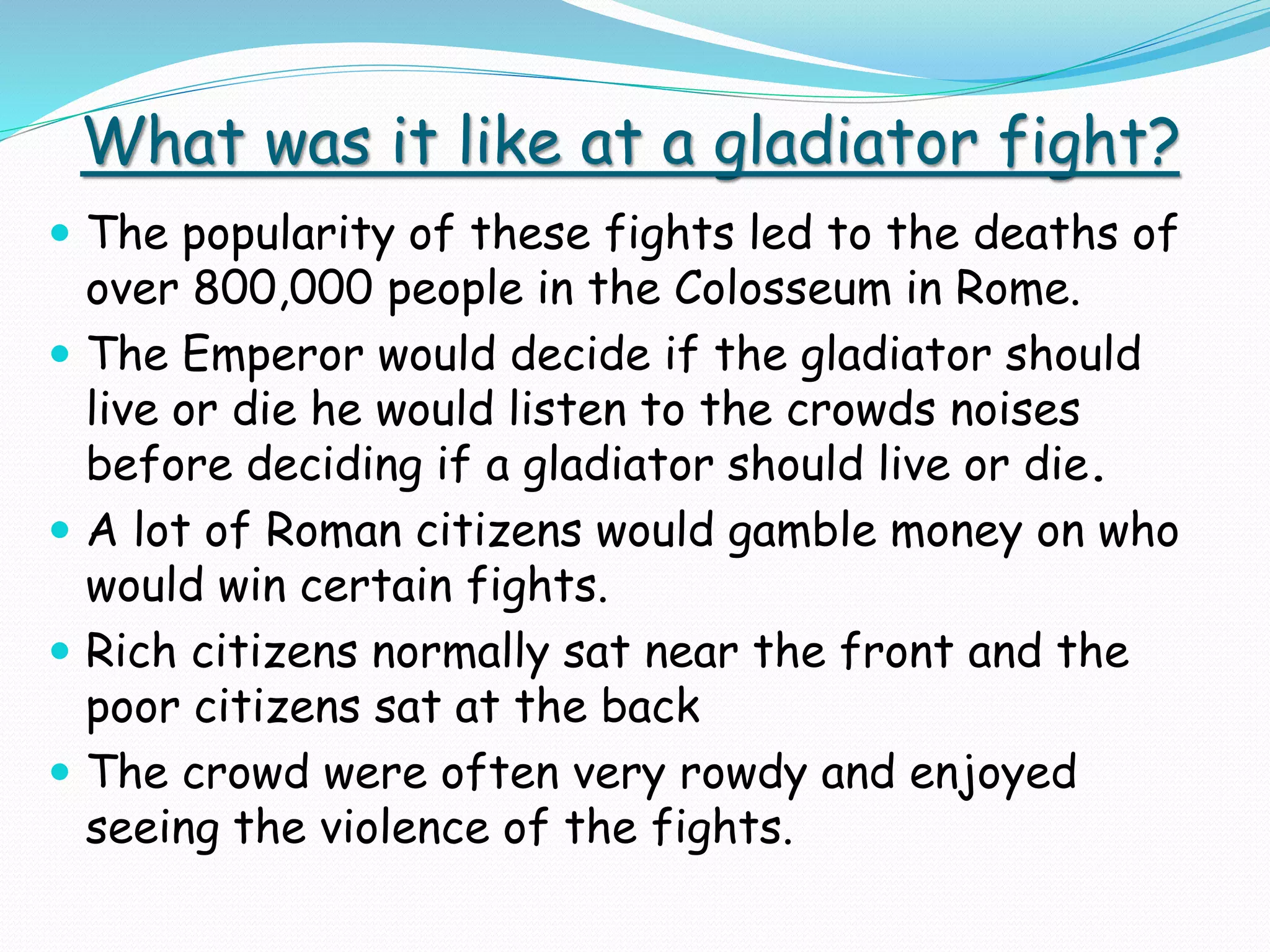What was it like at a gladiator fight?
 The popularity of these fights led to the deaths of
over 800,000 people in the Colosseum in Rome.
 The Emperor would decide if the gladiator should
live or die he would listen to the crowds noises
before deciding if a gladiator should live or die.
 A lot of Roman citizens would gamble money on who
would win certain fights.
 Rich citizens normally sat near the front and the
poor citizens sat at the back
 The crowd were often very rowdy and enjoyed
seeing the violence of the fights.
 