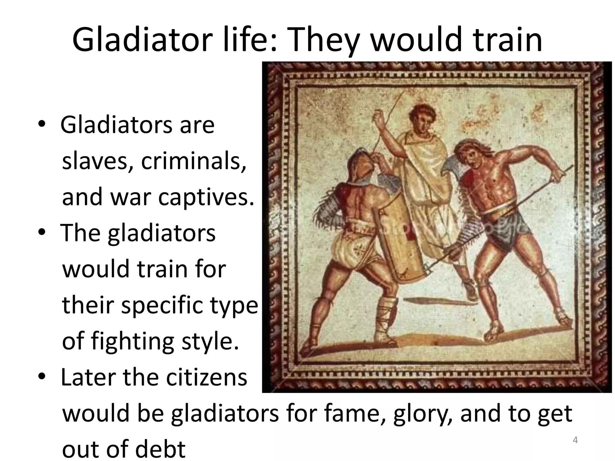 Gladiator life: They would trainGladiators are    slaves, criminals,   and war captives.The gladiators   would train for    their specific type    of fighting style.Later the citizens    would be gladiators for fame, glory, and to get     out of debt4