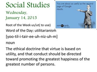 Social Studies
Wednesday,
January 14, 2015
Root of the Week us/ut( to use)
Word of the Day: utilitarianism
[yoo-til-i-tair-ee-uh-niz-uh-m]
noun
The ethical doctrine that virtue is based on
utility, and that conduct should be directed
toward promoting the greatest happiness of the
greatest number of persons.
 