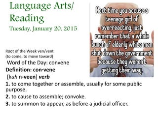 Language Arts/
Reading
Tuesday, January 20, 2015
Root of the Week ven/vent
(to come, to move toward)
Word of the Day: convene
Definition: con·vene
[kuh n-veen] verb
1. to come together or assemble, usually for some public
purpose.
2. to cause to assemble; convoke.
3. to summon to appear, as before a judicial officer.
 