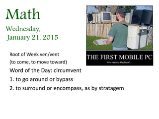 Math
Wednesday,
January 21, 2015
Root of Week ven/vent
(to come, to move toward)
Word of the Day: circumvent
1. to go around or bypass
2. to surround or encompass, as by stratagem
 