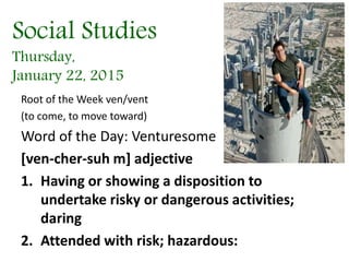 Social Studies
Thursday,
January 22, 2015
Root of the Week ven/vent
(to come, to move toward)
Word of the Day: Venturesome
[ven-cher-suh m] adjective
1. Having or showing a disposition to
undertake risky or dangerous activities;
daring
2. Attended with risk; hazardous:
 