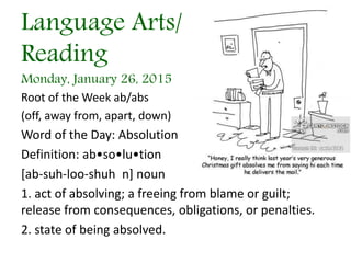Language Arts/
Reading
Monday, January 26, 2015
Root of the Week ab/abs
(off, away from, apart, down)
Word of the Day: Absolution
Definition: ab•so•lu•tion
[ab-suh-loo-shuh n] noun
1. act of absolving; a freeing from blame or guilt;
release from consequences, obligations, or penalties.
2. state of being absolved.
 