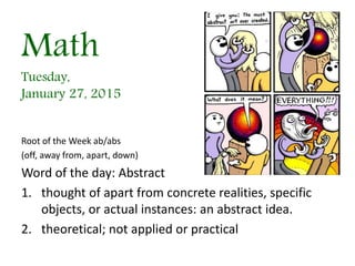 Math
Tuesday,
January 27, 2015
Root of the Week ab/abs
(off, away from, apart, down)
Word of the day: Abstract
1. thought of apart from concrete realities, specific
objects, or actual instances: an abstract idea.
2. theoretical; not applied or practical
 