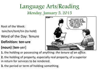Language Arts/Reading
Monday, January 5, 2015
Root of the Week:
tain/ten/tent/tin (to hold)
Word of the Day: Tenure
Definition: ten·ure
(noun) [ten-yer]
1. the holding or possessing of anything: the tenure of an office.
2. the holding of property, especially real property, of a superior
in return for services to be rendered.
3. the period or term of holding something.
 