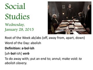Social
Studies
Wednesday,
January 28, 2015
Root of the Week ab/abs (off, away from, apart, down)
Word of the Day: abolish
Definition: a·bol·ish
[uh-bol-ish] verb
To do away with; put an end to; annul; make void: to
abolish slavery.
 