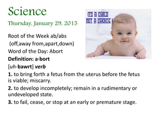 Science
Thursday, January 29, 2015
Root of the Week ab/abs
(off,away from,apart,down)
Word of the Day: Abort
Definition: a·bort
[uh-bawrt] verb
1. to bring forth a fetus from the uterus before the fetus
is viable; miscarry.
2. to develop incompletely; remain in a rudimentary or
undeveloped state.
3. to fail, cease, or stop at an early or premature stage.
 