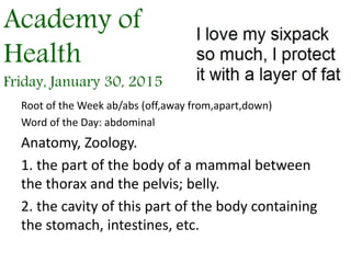 Academy of
Health
Friday, January 30, 2015
Root of the Week ab/abs (off,away from,apart,down)
Word of the Day: abdominal
Anatomy, Zoology.
1. the part of the body of a mammal between
the thorax and the pelvis; belly.
2. the cavity of this part of the body containing
the stomach, intestines, etc.
 