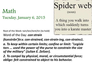 Math
Tuesday, January 6, 2015
Root of the Week: tain/ten/tent/tin (to hold)
Word of the Day: con·strain
(kənstrān′)tr.v. con·strained, con·strain·ing, con·strains1.
a. To keep within certain limits; confine or limit: "Legisla
tors ... used the power of the purse to constrain the size
of the military" (Julian E. Zelizer).
2. To compel by physical, moral, or circumstantial force;
oblige: felt constrained to object to his behavior.
 