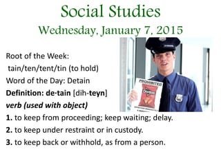 Social Studies
Wednesday, January 7, 2015
Root of the Week:
tain/ten/tent/tin (to hold)
Word of the Day: Detain
Definition: de·tain [dih-teyn]
verb (used with object)
1. to keep from proceeding; keep waiting; delay.
2. to keep under restraint or in custody.
3. to keep back or withhold, as from a person.
 