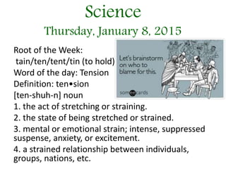 Science
Thursday, January 8, 2015
Root of the Week:
tain/ten/tent/tin (to hold)
Word of the day: Tension
Definition: ten•sion
[ten-shuh-n] noun
1. the act of stretching or straining.
2. the state of being stretched or strained.
3. mental or emotional strain; intense, suppressed
suspense, anxiety, or excitement.
4. a strained relationship between individuals,
groups, nations, etc.
 