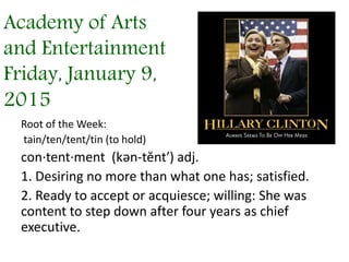 Academy of Arts
and Entertainment
Friday, January 9,
2015
Root of the Week:
tain/ten/tent/tin (to hold)
con·tent·ment (kən-tĕnt′) adj.
1. Desiring no more than what one has; satisfied.
2. Ready to accept or acquiesce; willing: She was
content to step down after four years as chief
executive.
 