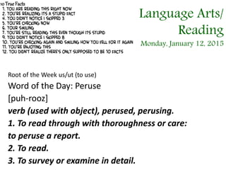 Root of the Week us/ut (to use)
Word of the Day: Peruse
[puh-rooz]
verb (used with object), perused, perusing.
1. To read through with thoroughness or care:
to peruse a report.
2. To read.
3. To survey or examine in detail.
10 TrueFacts
Language Arts/
Reading
Monday, January 12, 2015
 