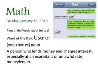Math
Tuesday, January 13, 2015
Root of the Week us/ut (to use)
Word of the Day: Usurer
[yoo-zher-er] noun
A person who lends money and charges interest,
especially at an exorbitant or unlawful rate;
moneylender.
 