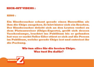 KICK-OFF VIDEOS :

KINO :

Ein Kinobesucher schaut gerade einen Horrorfilm als
ihm die Chips ausgehen. Er hört hinter sich ein Kracken.
Der Kinobesucher drückt sich an den Leuten vorbei zu
dem Platzanweiser (Chips-Experte), greift sich dessen
Taschenlampe, leuchtet ins Publikum bis er gefunden
hat was er sucht: Voller Eifer stürzt er sich auf die Person
im Publikum, welche gerade Chips isst und entreisst ihr
die Packung.

           Wir tun alles für die besten Chips.
                  Was tust Du dafür?
 