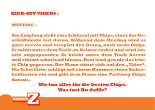 KICK-OFF VIDEOS :

MEETING :

Am Empfang steht eine Schüssel mit Chips, einer der Ge-
schäftsleute isst davon. Während dem Meeting wird er
ganz nervös und verspürt den Drang, nach mehr Chips.
Er robbt unter dem Tisch an Beinen vorbei und wird im-
mer angespannter. Er bricht unter dem Tisch hervor
und stürmt schreiend hinaus. Dort wird gerade das letz-
te Chip gegessen. Der Mann stürzt sich auf den „Täter“.
Die Sekretärin schlägt mit einem Hammer einen Sicher-
heitkasten ein und gibt dem Mann eine Packung Chips
daraus.
            Wir tun alles für die besten Chips.
                   Was tust Du dafür?
 