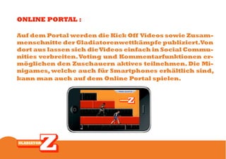 ONLINE PORTAL :

Auf dem Portal werden die Kick Off Videos sowie Zusam-
menschnitte der Gladiatorenwettkämpfe publiziert.Von
dort aus lassen sich die Videos einfach in Social Commu-
nities verbreiten. Voting und Kommentarfunktionen er-
möglichen den Zuschauern aktives teilnehmen. Die Mi-
nigames, welche auch für Smartphones erhältlich sind,
kann man auch auf dem Online Portal spielen.
 