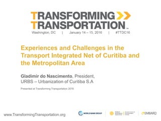 www.TransformingTransportation.org
Experiences and Challenges in the
Transport Integrated Net of Curitiba and
the Metropolitan Area
Gladimir do Nascimento, President,
URBS – Urbanization of Curitiba S.A
Presented at Transforming Transportation 2016
 